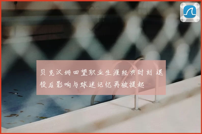 贝克汉姆回望职业生涯经典时刻 退役后影响与球迷记忆再被提起