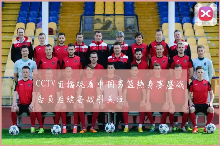 CCTV直播观看中国男篮热身赛鏖战告负后续备战引关注