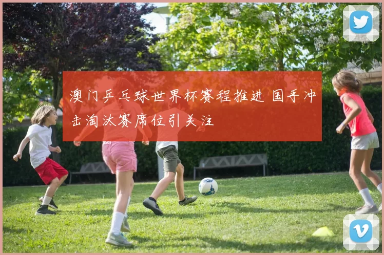 澳门乒乓球世界杯赛程推进 国手冲击淘汰赛席位引关注