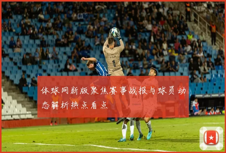 体球网新版聚焦赛事战报与球员动态解析热点看点