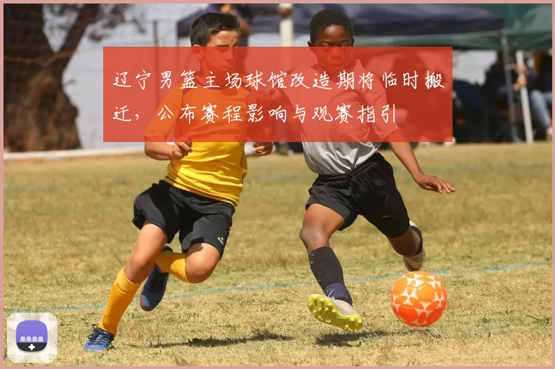 辽宁男篮主场球馆改造期将临时搬迁，公布赛程影响与观赛指引