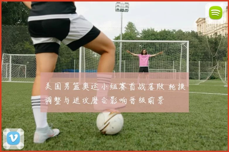 美国男篮奥运小组赛首战落败 轮换调整与进攻磨合影响晋级前景