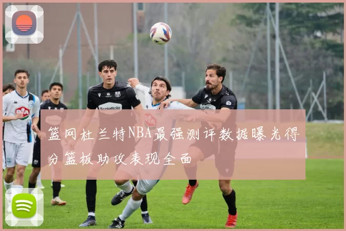 篮网杜兰特NBA最强测评数据曝光得分篮板助攻表现全面