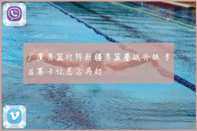 广厦男篮对阵新疆男篮鏖战升级 季后赛卡位悬念再起