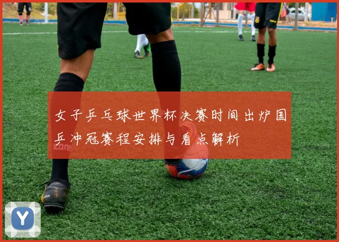女子乒乓球世界杯决赛时间出炉国乒冲冠赛程安排与看点解析