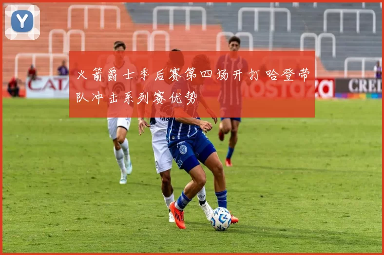 火箭爵士季后赛第四场开打 哈登带队冲击系列赛优势