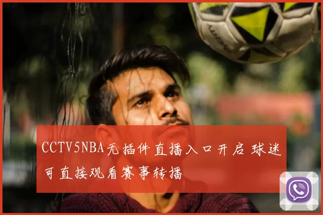 CCTV5NBA无插件直播入口开启 球迷可直接观看赛事转播