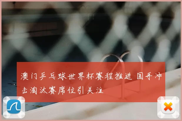 澳门乒乓球世界杯赛程推进 国手冲击淘汰赛席位引关注