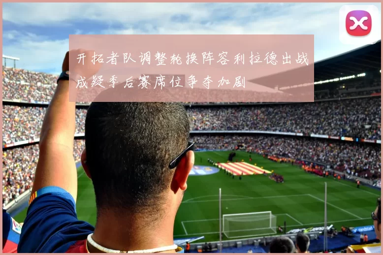 开拓者队调整轮换阵容利拉德出战成疑季后赛席位争夺加剧