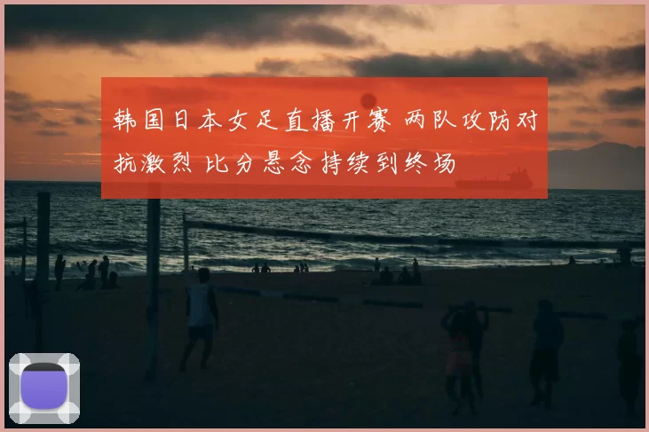 韩国日本女足直播开赛 两队攻防对抗激烈 比分悬念持续到终场