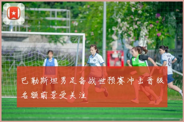 巴勒斯坦男足备战世预赛冲击晋级名额前景受关注