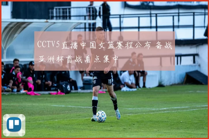 CCTV5直播中国女篮赛程公布 备战亚洲杯首战看点集中