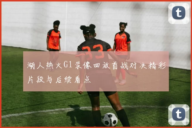 湖人热火G1录像回放首战对决精彩片段与后续看点