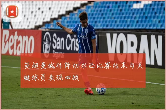 英超曼城对阵切尔西比赛结果与关键球员表现回顾