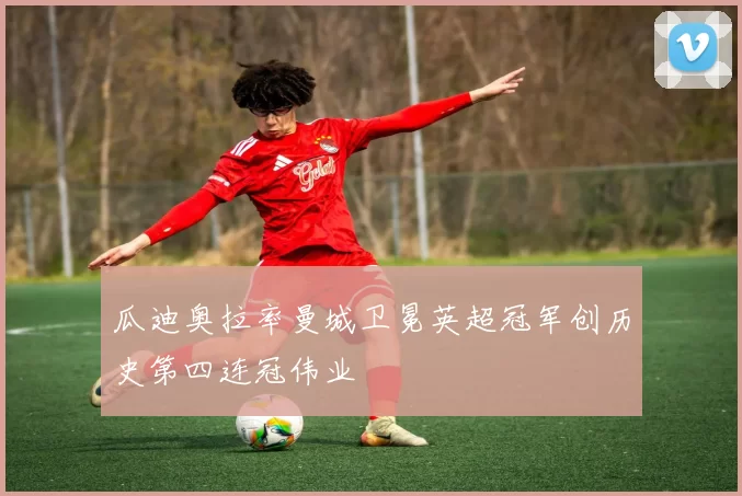 瓜迪奥拉率曼城卫冕英超冠军创历史第四连冠伟业