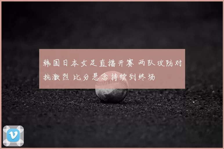 韩国日本女足直播开赛 两队攻防对抗激烈 比分悬念持续到终场