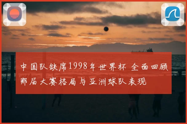 中国队缺席1998年世界杯 全面回顾那届大赛格局与亚洲球队表现