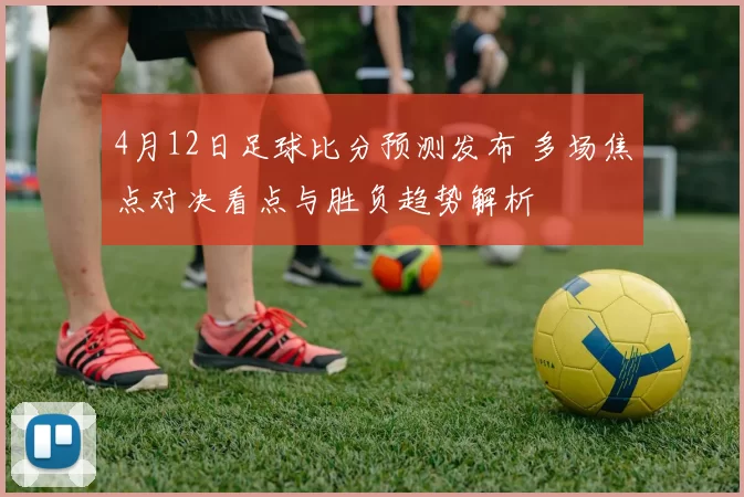 4月12日足球比分预测发布 多场焦点对决看点与胜负趋势解析
