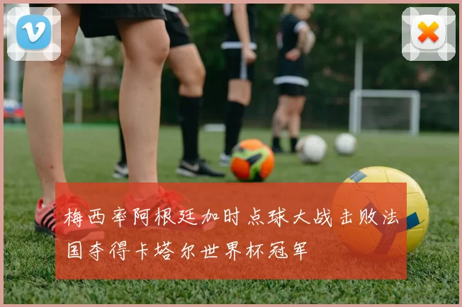 梅西率阿根廷加时点球大战击败法国夺得卡塔尔世界杯冠军