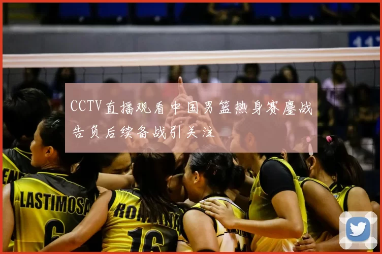 CCTV直播观看中国男篮热身赛鏖战告负后续备战引关注