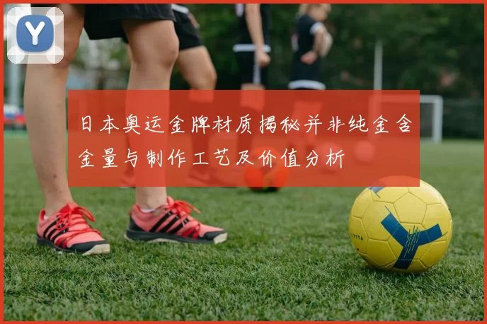 日本奥运金牌材质揭秘并非纯金含金量与制作工艺及价值分析
