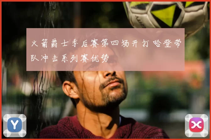 火箭爵士季后赛第四场开打 哈登带队冲击系列赛优势