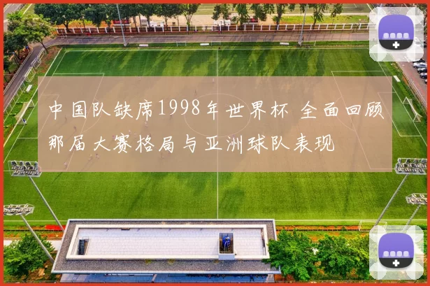 中国队缺席1998年世界杯 全面回顾那届大赛格局与亚洲球队表现