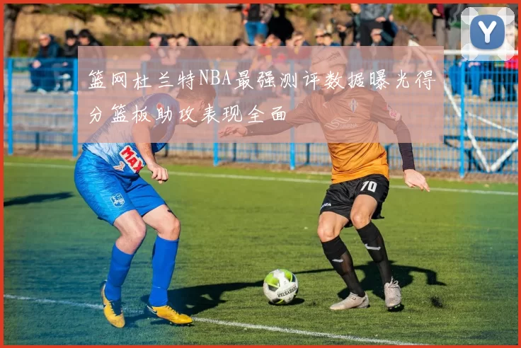 篮网杜兰特NBA最强测评数据曝光得分篮板助攻表现全面