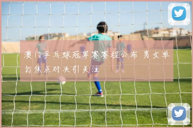 澳门乒乓球冠军赛赛程公布 男女单打焦点对决引关注
