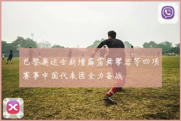 巴黎奥运会新增霹雳舞攀岩等四项赛事中国代表团全力备战