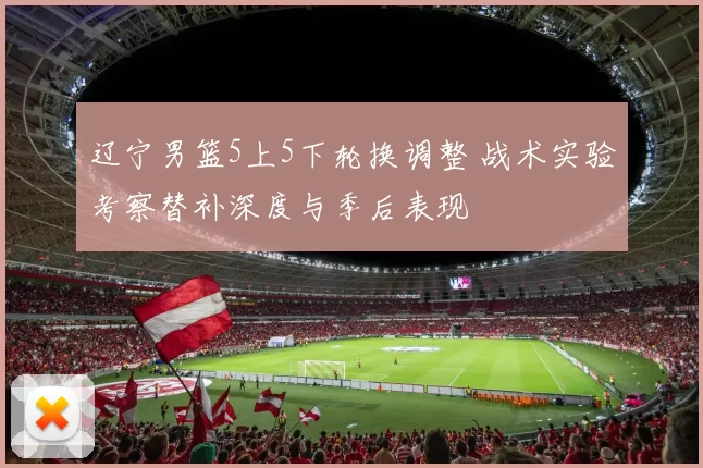 辽宁男篮5上5下轮换调整 战术实验考察替补深度与季后表现