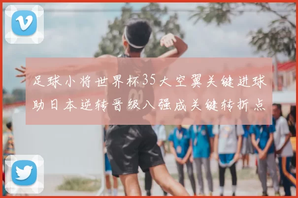 足球小将世界杯35大空翼关键进球助日本逆转晋级八强成关键转折点
