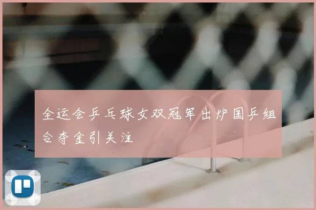 全运会乒乓球女双冠军出炉国乒组合夺金引关注