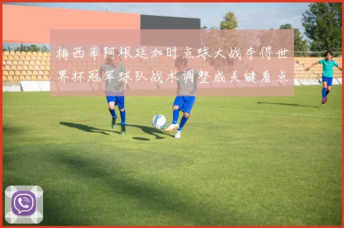 梅西率阿根廷加时点球大战夺得世界杯冠军球队战术调整成关键看点