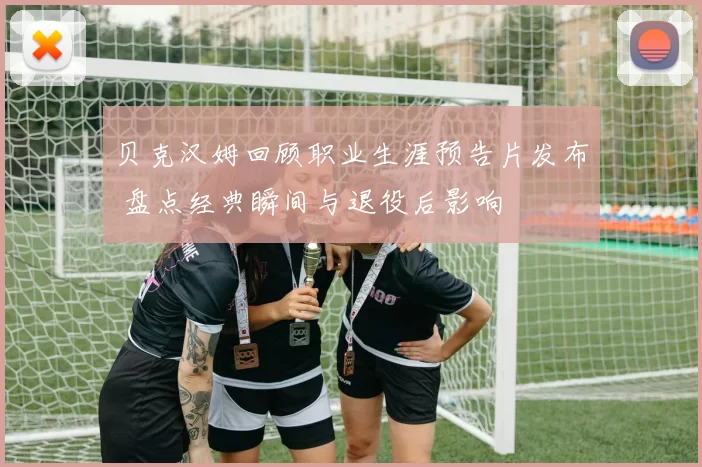 贝克汉姆回顾职业生涯预告片发布 盘点经典瞬间与退役后影响