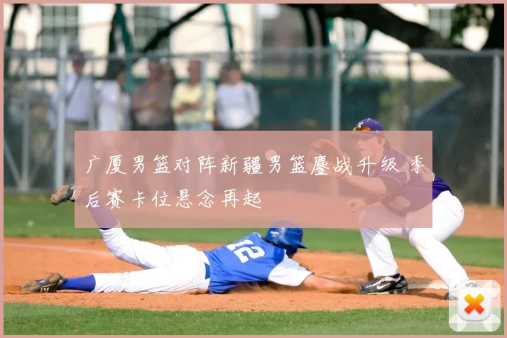 广厦男篮对阵新疆男篮鏖战升级 季后赛卡位悬念再起