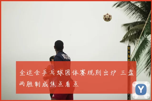全运会乒乓球团体赛规则出炉 三盘两胜制成焦点看点
